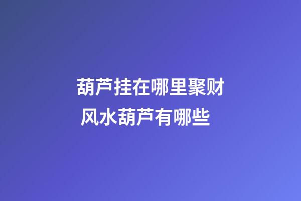 葫芦挂在哪里聚财 风水葫芦有哪些